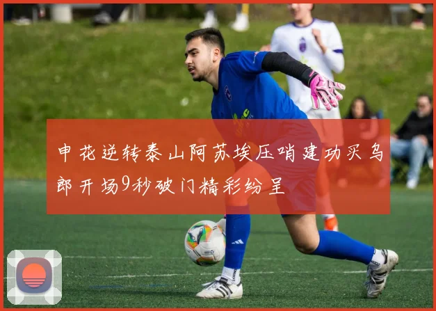 申花逆转泰山阿苏埃压哨建功买乌郎开场9秒破门精彩纷呈