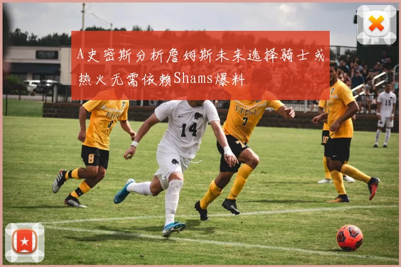 A史密斯分析詹姆斯未来选择骑士或热火无需依赖Shams爆料