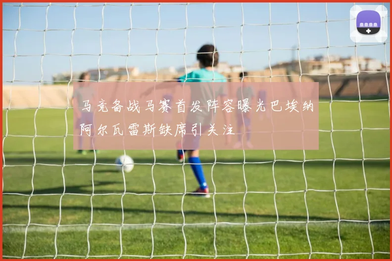 马竞备战马赛首发阵容曝光巴埃纳阿尔瓦雷斯缺席引关注