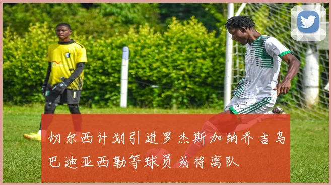 切尔西计划引进罗杰斯加纳乔吉乌巴迪亚西勒等球员或将离队