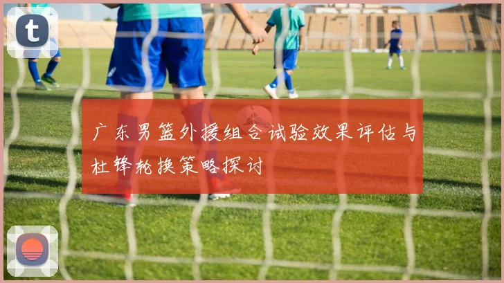广东男篮外援组合试验效果评估与杜锋轮换策略探讨