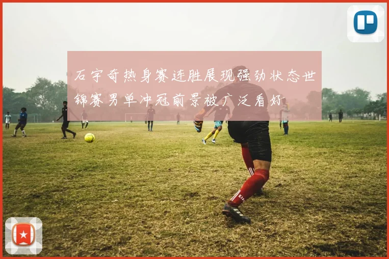 石宇奇热身赛连胜展现强劲状态世锦赛男单冲冠前景被广泛看好