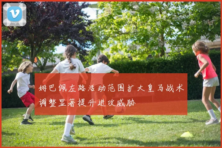 姆巴佩左路活动范围扩大皇马战术调整显著提升进攻威胁