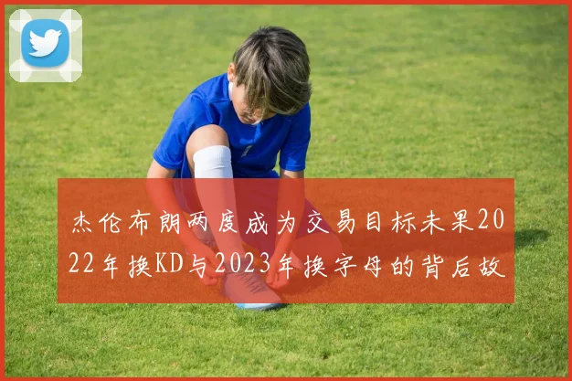 杰伦布朗两度成为交易目标未果2022年换KD与2023年换字母的背后故事