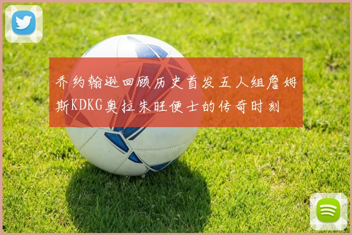 乔约翰逊回顾历史首发五人组詹姆斯KDKG奥拉朱旺便士的传奇时刻