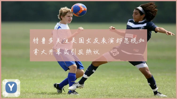 特鲁多关注美国女友表演却忽视加拿大开幕式引发热议