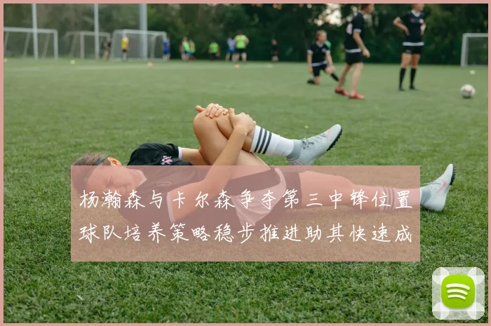杨瀚森与卡尔森争夺第三中锋位置球队培养策略稳步推进助其快速成长