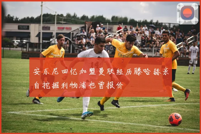 安东尼回忆加盟曼联经历滕哈赫亲自挖掘利物浦也曾报价