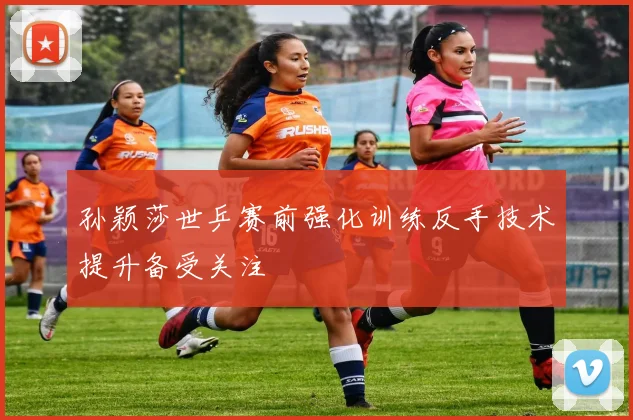 孙颖莎世乒赛前强化训练反手技术提升备受关注