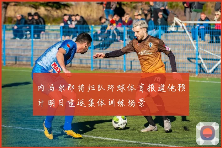 内马尔即将归队环球体育报道他预计明日重返集体训练场景