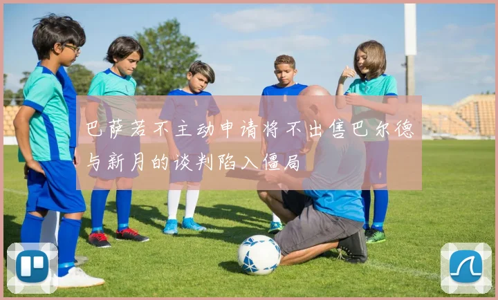 巴萨若不主动申请将不出售巴尔德与新月的谈判陷入僵局