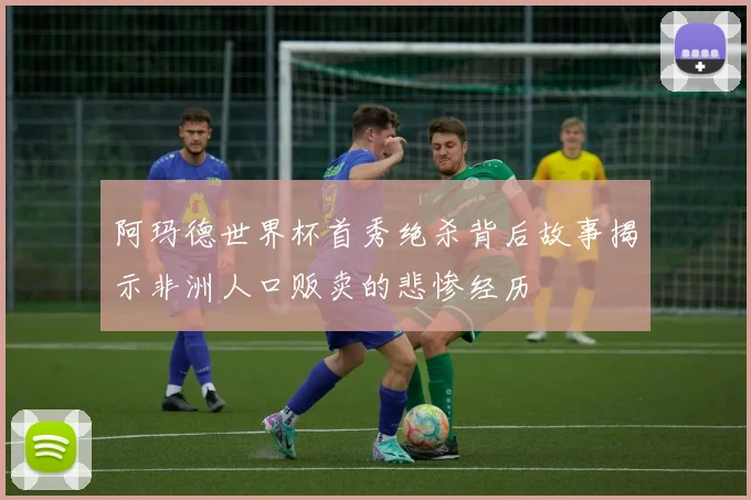 阿玛德世界杯首秀绝杀背后故事揭示非洲人口贩卖的悲惨经历