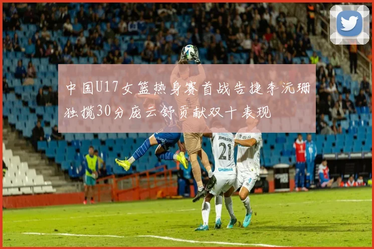 中国U17女篮热身赛首战告捷李沅珊独揽30分庞云舒贡献双十表现
