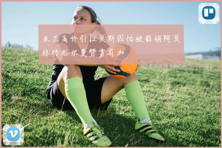 米兰高价引拉莫斯因怕被截胡阿莫林对尤尔曼赞赏有加