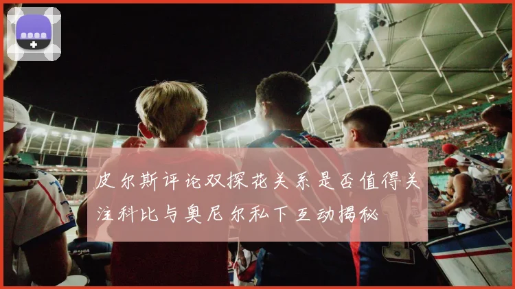 皮尔斯评论双探花关系是否值得关注科比与奥尼尔私下互动揭秘
