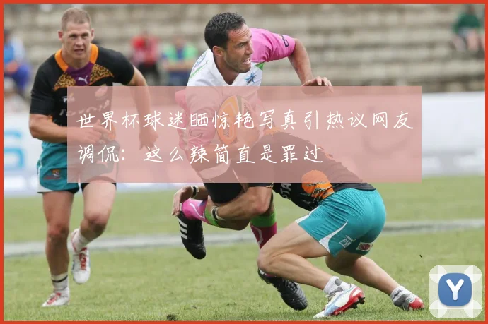世界杯球迷晒惊艳写真引热议网友调侃：这么辣简直是罪过