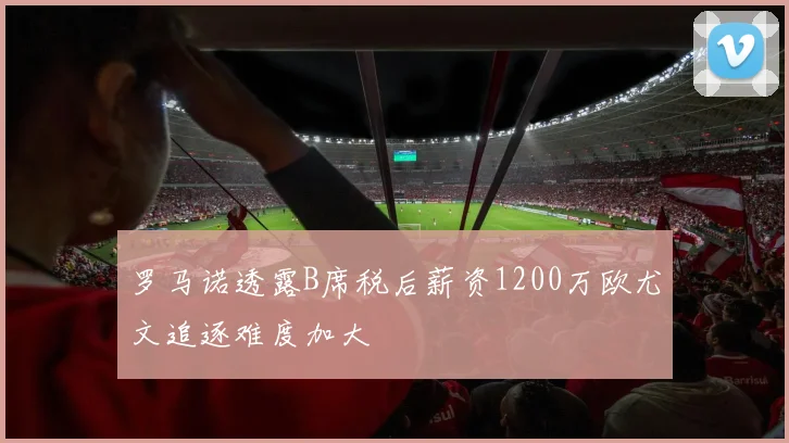 罗马诺透露B席税后薪资1200万欧尤文追逐难度加大