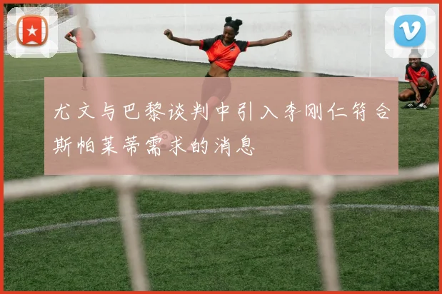 尤文与巴黎谈判中引入李刚仁符合斯帕莱蒂需求的消息