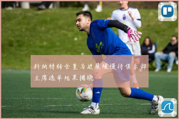 科纳特转会皇马进展缓慢待俱乐部主席选举结果揭晓