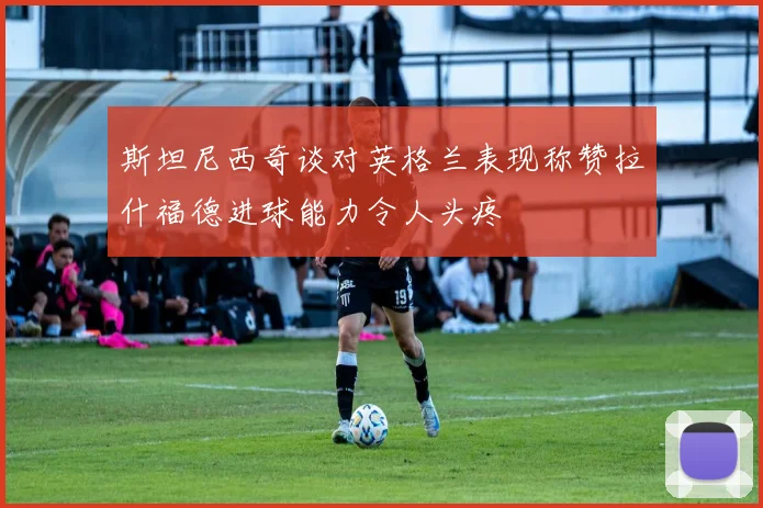 斯坦尼西奇谈对英格兰表现称赞拉什福德进球能力令人头疼