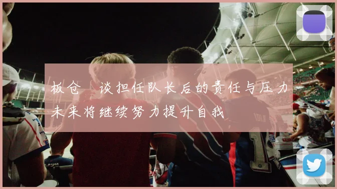 板仓滉谈担任队长后的责任与压力未来将继续努力提升自我
