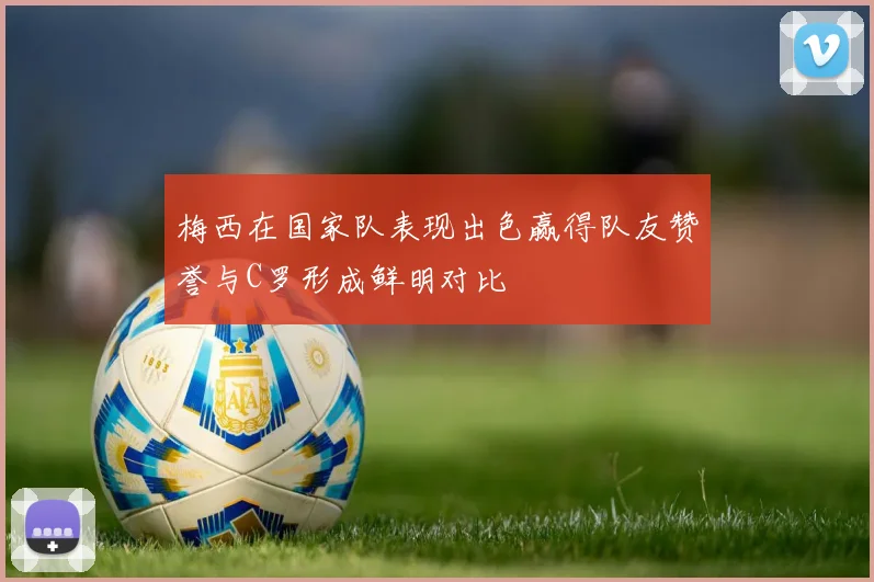 梅西在国家队表现出色赢得队友赞誉与C罗形成鲜明对比
