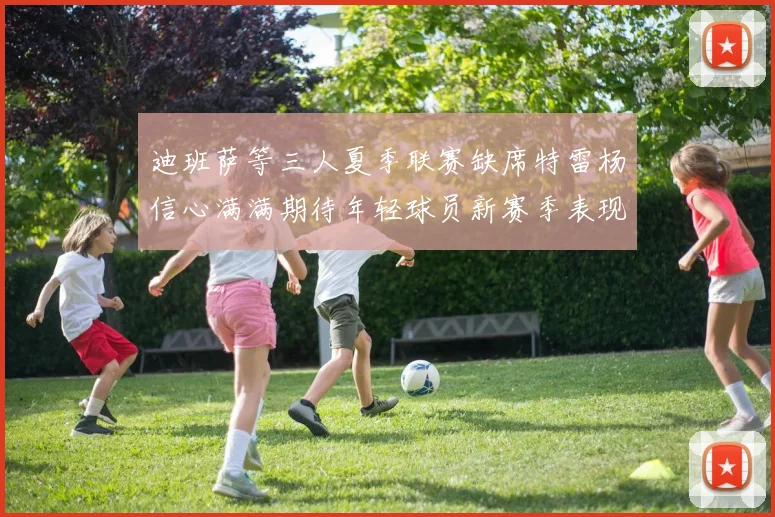 迪班萨等三人夏季联赛缺席特雷杨信心满满期待年轻球员新赛季表现