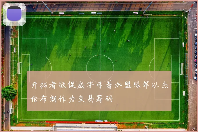开拓者欲促成字母哥加盟绿军以杰伦布朗作为交易筹码