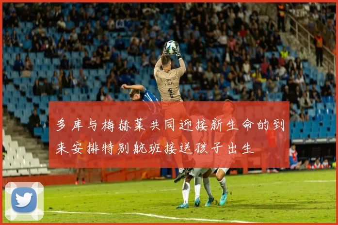 多库与梅赫莱共同迎接新生命的到来安排特别航班接送孩子出生