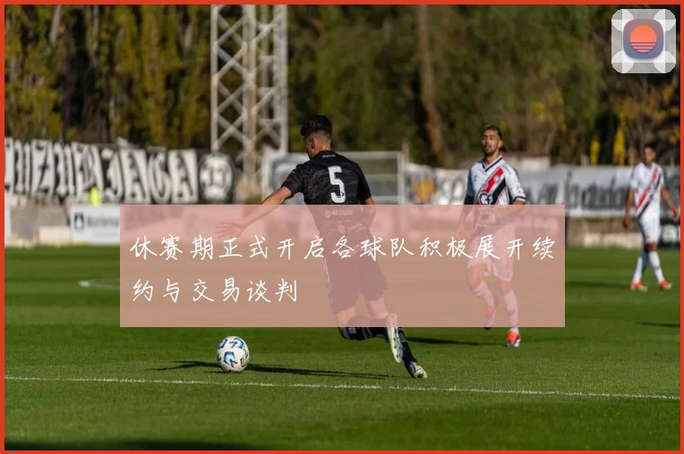 休赛期正式开启各球队积极展开续约与交易谈判
