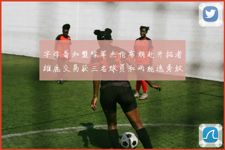 字母哥加盟绿军杰伦布朗赴开拓者雄鹿交易获三名球员和两轮选秀权
