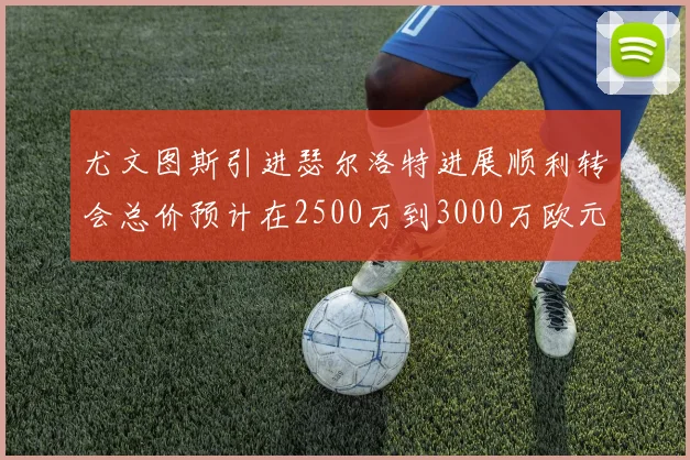 尤文图斯引进瑟尔洛特进展顺利转会总价预计在2500万到3000万欧元之间