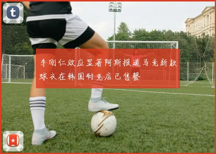 李刚仁效应显著阿斯报道马竞新款球衣在韩国耐克店已售罄